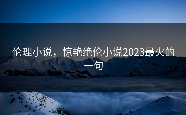 伦理小说，惊艳绝伦小说2023最火的一句