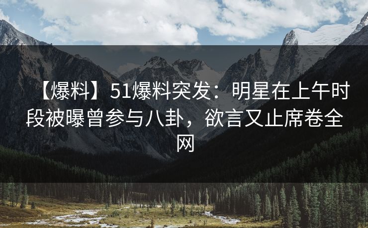 【爆料】51爆料突发：明星在上午时段被曝曾参与八卦，欲言又止席卷全网