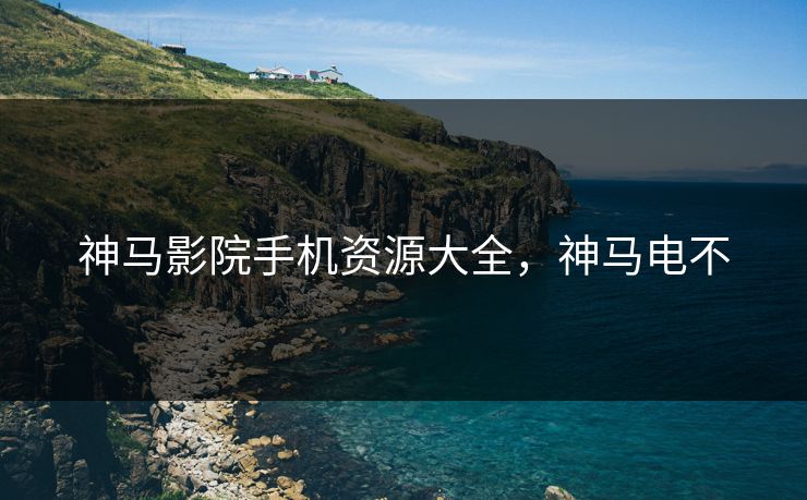神马影院手机资源大全，神马电不