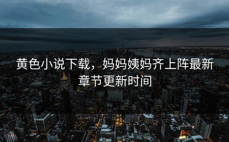 黄色小说下载，妈妈姨妈齐上阵最新章节更新时间