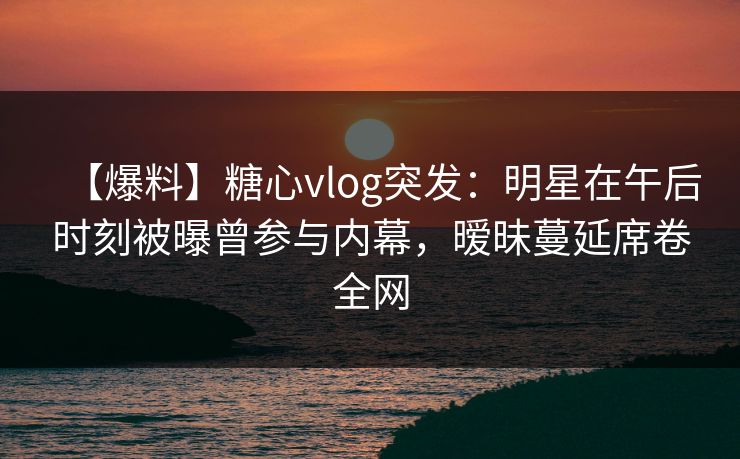 【爆料】糖心vlog突发：明星在午后时刻被曝曾参与内幕，暧昧蔓延席卷全网