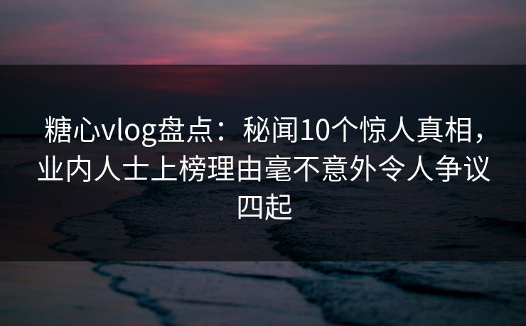 糖心vlog盘点：秘闻10个惊人真相，业内人士上榜理由毫不意外令人争议四起