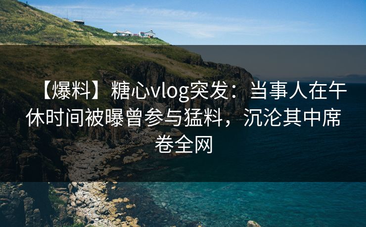 【爆料】糖心vlog突发：当事人在午休时间被曝曾参与猛料，沉沦其中席卷全网