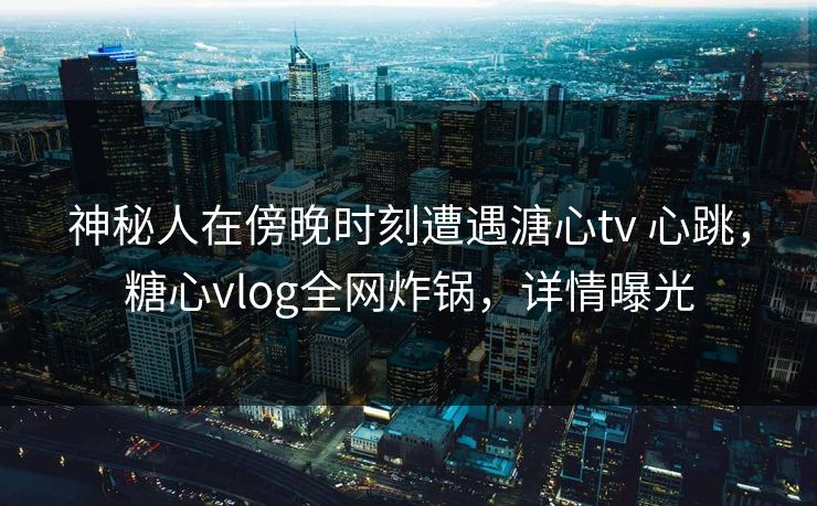 神秘人在傍晚时刻遭遇溏心tv 心跳，糖心vlog全网炸锅，详情曝光