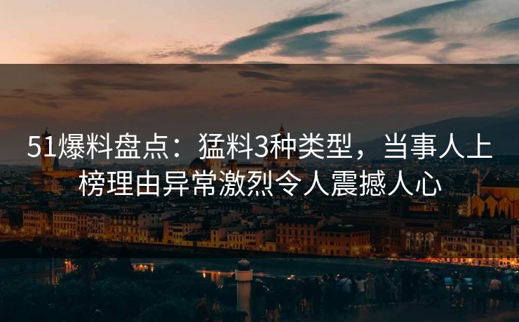 51爆料盘点：猛料3种类型，当事人上榜理由异常激烈令人震撼人心