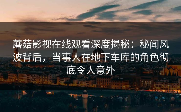 蘑菇影视在线观看深度揭秘：秘闻风波背后，当事人在地下车库的角色彻底令人意外