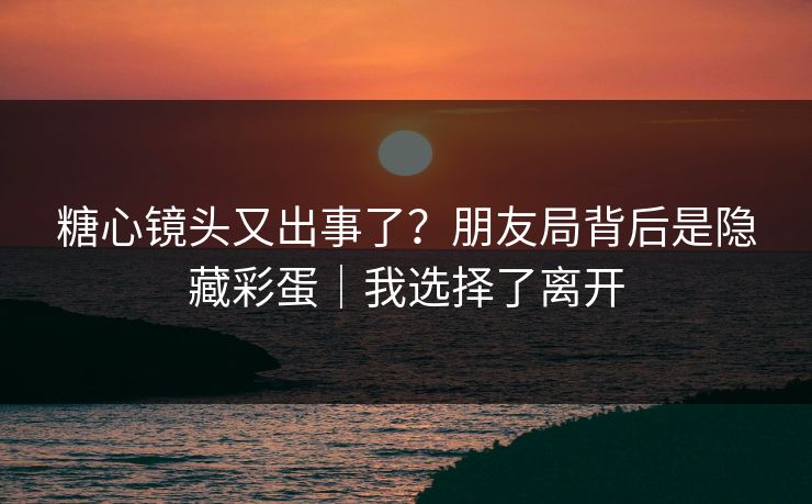糖心镜头又出事了？朋友局背后是隐藏彩蛋｜我选择了离开
