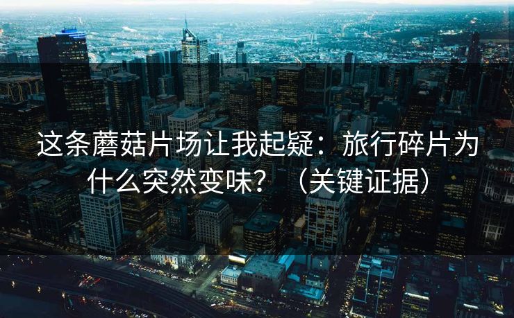这条蘑菇片场让我起疑：旅行碎片为什么突然变味？（关键证据）