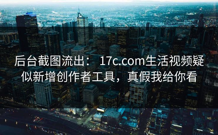 后台截图流出： 17c.com生活视频疑似新增创作者工具，真假我给你看